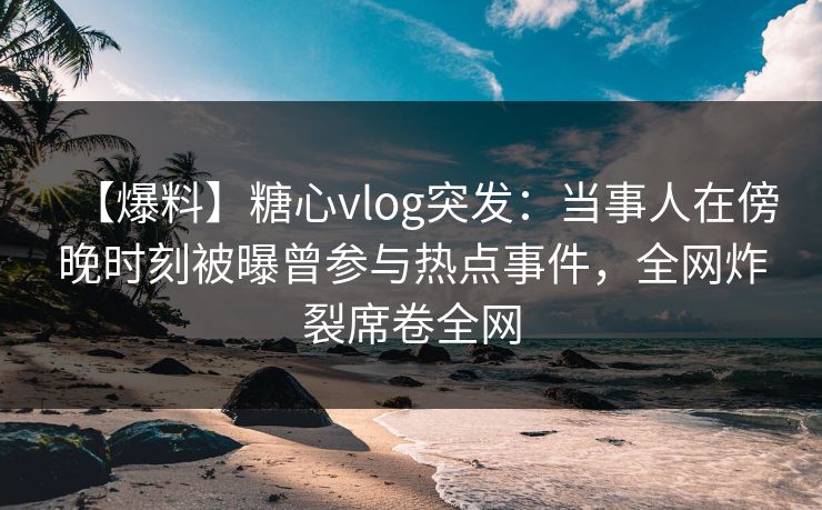 【爆料】糖心vlog突发：当事人在傍晚时刻被曝曾参与热点事件，全网炸裂席卷全网
