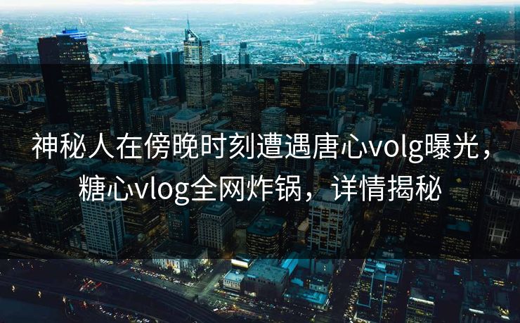 神秘人在傍晚时刻遭遇唐心volg曝光，糖心vlog全网炸锅，详情揭秘