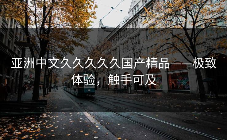 亚洲中文久久久久久国产精品——极致体验,触手可及 亚洲中文久久久久久国产精品——极致体验,触手可及