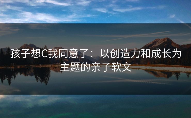 孩子想C我同意了：以创造力和成长为主题的亲子软文