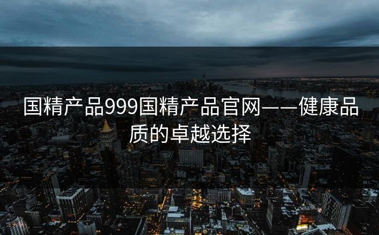 国精产品999国精产品官网——健康品质的卓越选择 国精产品999国精产品官网——健康品质的卓越选择