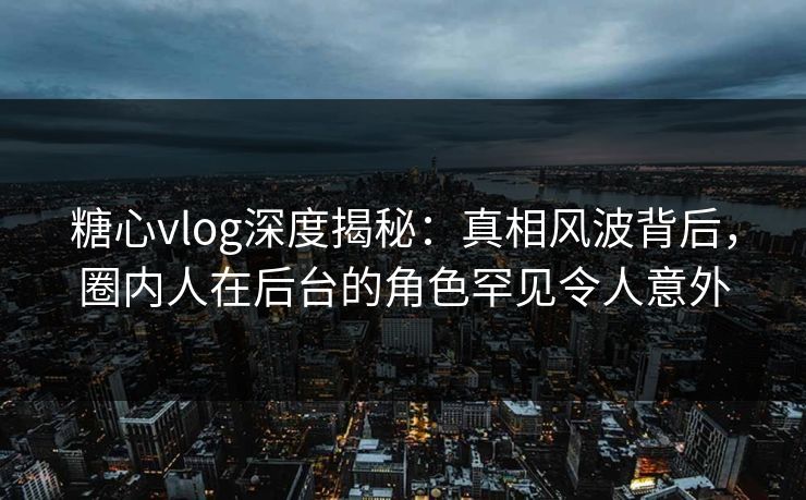 糖心vlog深度揭秘：真相风波背后，圈内人在后台的角色罕见令人意外