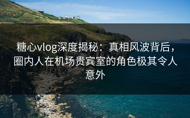 糖心vlog深度揭秘：真相风波背后，圈内人在机场贵宾室的角色极其令人意外