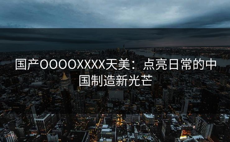 国产OOOOXXXX天美：点亮日常的中国制造新光芒