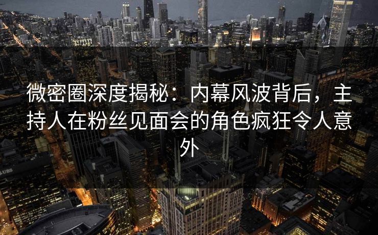 微密圈深度揭秘：内幕风波背后，主持人在粉丝见面会的角色疯狂令人意外