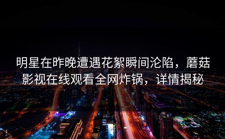 明星在昨晚遭遇花絮瞬间沦陷，蘑菇影视在线观看全网炸锅，详情揭秘