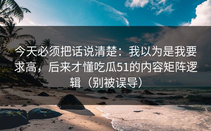 今天必须把话说清楚:我以为是我要求高,后来才懂吃瓜51的内容矩阵逻辑(别被误导) 今天必须把话说清楚:我以为是我要求高,后来才懂吃瓜51的内容矩阵逻辑(别被误导)