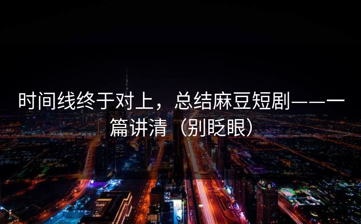 时间线终于对上，总结麻豆短剧——一篇讲清（别眨眼）