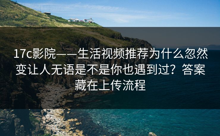 17c影院——生活视频推荐为什么忽然变让人无语是不是你也遇到过？答案藏在上传流程
