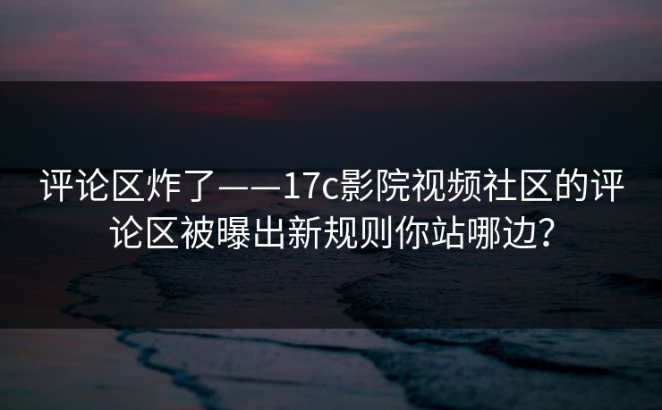 评论区炸了——17c影院视频社区的评论区被曝出新规则你站哪边？
