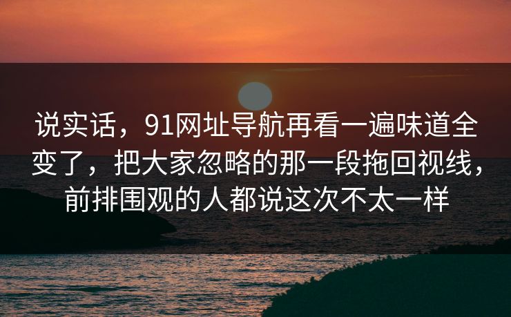 说实话，91网址导航再看一遍味道全变了，把大家忽略的那一段拖回视线，前排围观的人都说这次不太一样