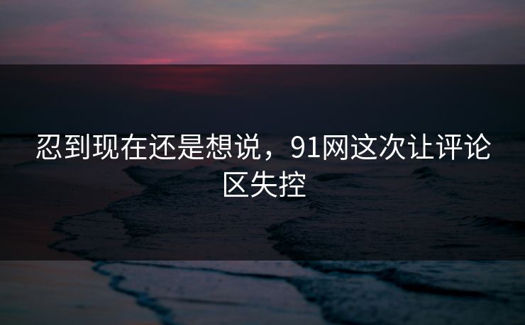 忍到现在还是想说，91网这次让评论区失控
